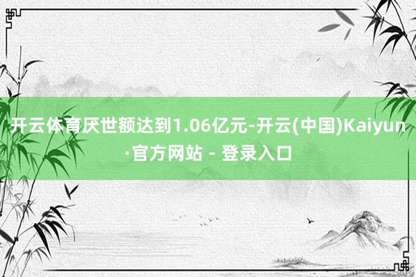 开云体育厌世额达到1.06亿元-开云(中国)Kaiyun·官方网站 - 登录入口