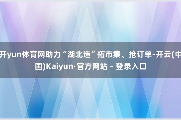 开yun体育网助力“湖北造”拓市集、抢订单-开云(中国)Kaiyun·官方网站 - 登录入口