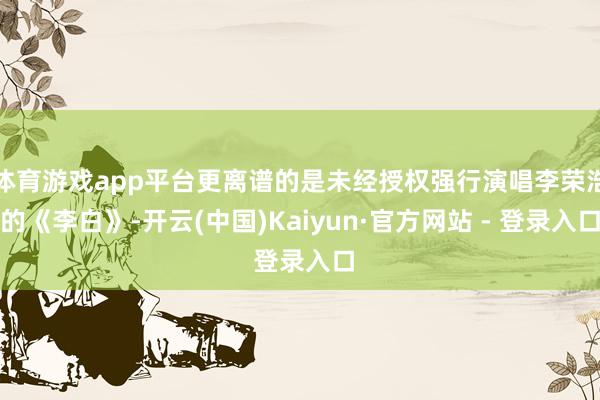 体育游戏app平台更离谱的是未经授权强行演唱李荣浩的《李白》-开云(中国)Kaiyun·官方网站 - 登录入口
