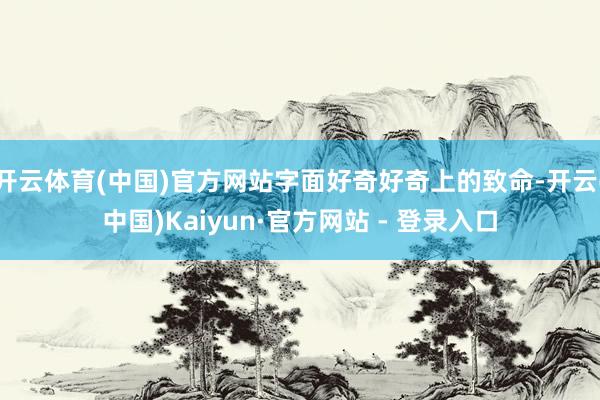 开云体育(中国)官方网站字面好奇好奇上的致命-开云(中国)Kaiyun·官方网站 - 登录入口
