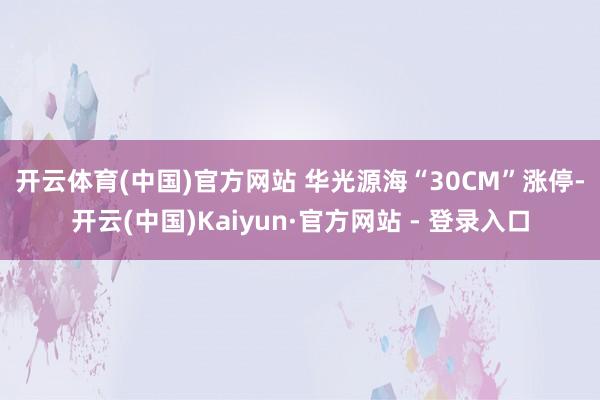 开云体育(中国)官方网站 　　华光源海“30CM”涨停-开云(中国)Kaiyun·官方网站 - 登录入口