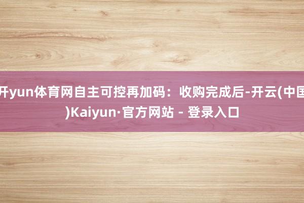 开yun体育网自主可控再加码：收购完成后-开云(中国)Kaiyun·官方网站 - 登录入口