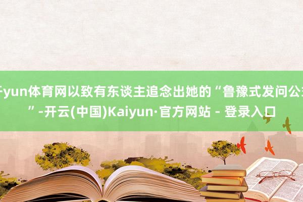 开yun体育网以致有东谈主追念出她的“鲁豫式发问公式”-开云(中国)Kaiyun·官方网站 - 登录入口