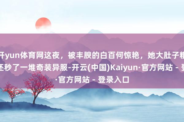 开yun体育网这夜，被丰腴的白百何惊艳，她大肚子粗手臂，还秒了一堆奇装异服-开云(中国)Kaiyun·官方网站 - 登录入口