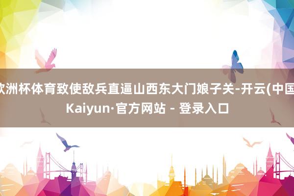 欧洲杯体育致使敌兵直逼山西东大门娘子关-开云(中国)Kaiyun·官方网站 - 登录入口