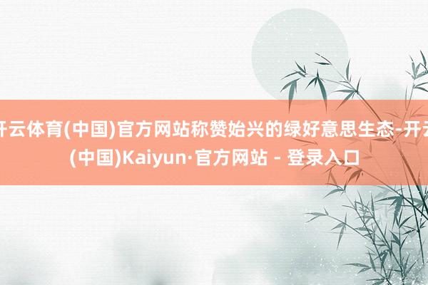 开云体育(中国)官方网站称赞始兴的绿好意思生态-开云(中国)Kaiyun·官方网站 - 登录入口