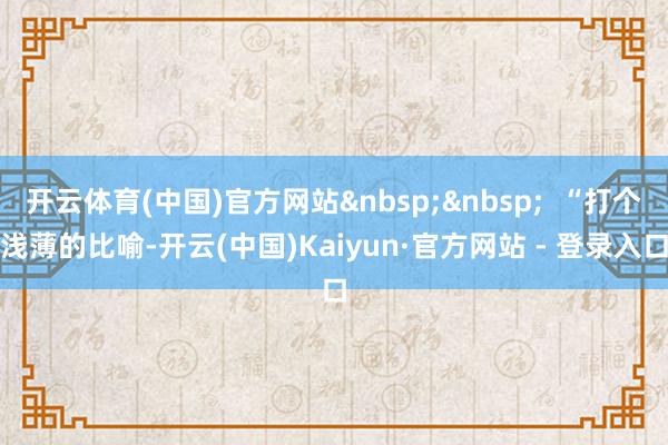 开云体育(中国)官方网站&nbsp;&nbsp;  “打个浅薄的比喻-开云(中国)Kaiyun·官方网站 - 登录入口