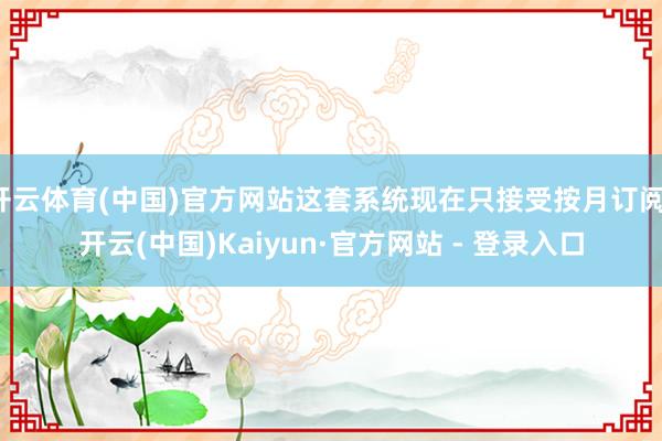 开云体育(中国)官方网站这套系统现在只接受按月订阅-开云(中国)Kaiyun·官方网站 - 登录入口