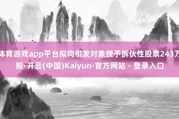体育游戏app平台拟向引发对象授予拆伙性股票243万股-开云(中国)Kaiyun·官方网站 - 登录入口