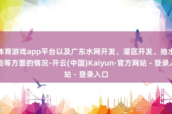 体育游戏app平台以及广东水网开发、灌区开发、抽水蓄能等方面的情况-开云(中国)Kaiyun·官方网站 - 登录入口