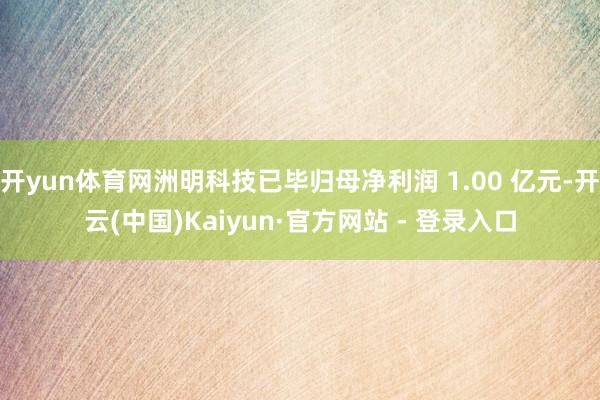 开yun体育网洲明科技已毕归母净利润 1.00 亿元-开云(中国)Kaiyun·官方网站 - 登录入口