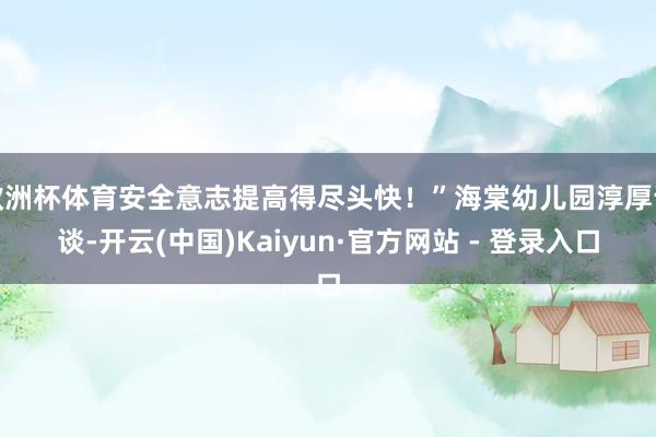 欧洲杯体育安全意志提高得尽头快！”海棠幼儿园淳厚说谈-开云(中国)Kaiyun·官方网站 - 登录入口