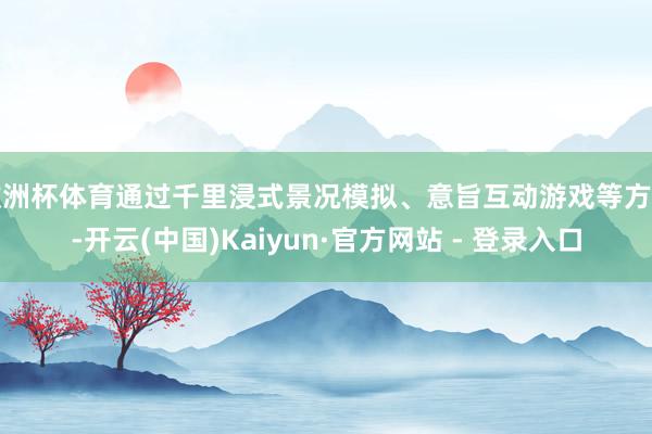 欧洲杯体育通过千里浸式景况模拟、意旨互动游戏等方法-开云(中国)Kaiyun·官方网站 - 登录入口
