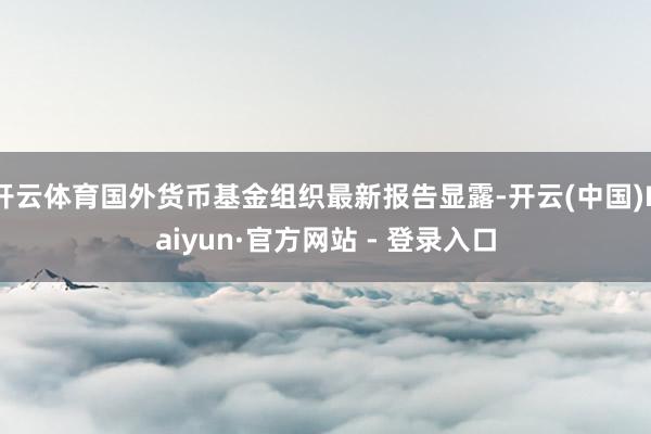 开云体育国外货币基金组织最新报告显露-开云(中国)Kaiyun·官方网站 - 登录入口