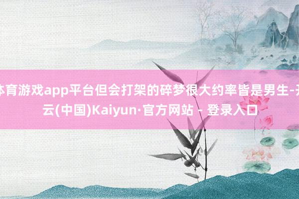 体育游戏app平台但会打架的碎梦很大约率皆是男生-开云(中国)Kaiyun·官方网站 - 登录入口