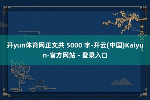 开yun体育网正文共 5000 字-开云(中国)Kaiyun·官方网站 - 登录入口