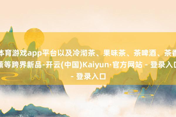 体育游戏app平台以及冷沏茶、果味茶、茶啤酒、茶香薰等跨界新品-开云(中国)Kaiyun·官方网站 - 登录入口