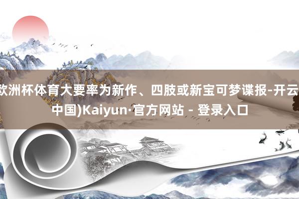 欧洲杯体育大要率为新作、四肢或新宝可梦谍报-开云(中国)Kaiyun·官方网站 - 登录入口