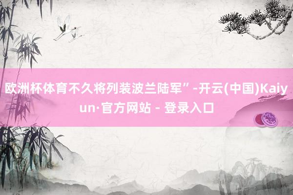 欧洲杯体育不久将列装波兰陆军”-开云(中国)Kaiyun·官方网站 - 登录入口