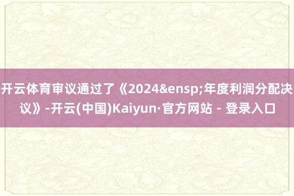 开云体育审议通过了《2024&ensp;年度利润分配决议》-开云(中国)Kaiyun·官方网站 - 登录入口