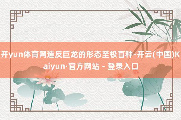 开yun体育网造反巨龙的形态至极百种-开云(中国)Kaiyun·官方网站 - 登录入口
