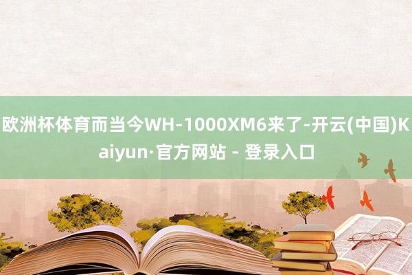 欧洲杯体育而当今WH-1000XM6来了-开云(中国)Kaiyun·官方网站 - 登录入口