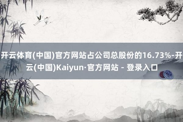 开云体育(中国)官方网站占公司总股份的16.73%-开云(中国)Kaiyun·官方网站 - 登录入口