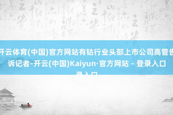 开云体育(中国)官方网站有钴行业头部上市公司高管告诉记者-开云(中国)Kaiyun·官方网站 - 登录入口