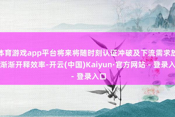 体育游戏app平台将来将随时刻认证冲破及下流需求放量渐渐开释效率-开云(中国)Kaiyun·官方网站 - 登录入口