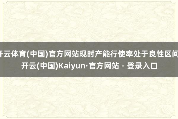 开云体育(中国)官方网站现时产能行使率处于良性区间-开云(中国)Kaiyun·官方网站 - 登录入口