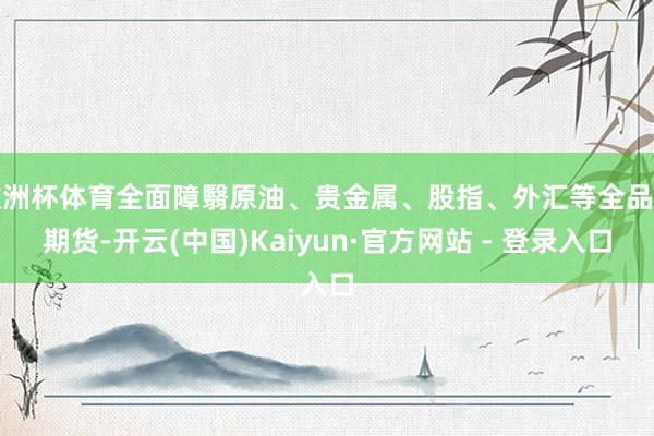 欧洲杯体育全面障翳原油、贵金属、股指、外汇等全品类期货-开云(中国)Kaiyun·官方网站 - 登录入口
