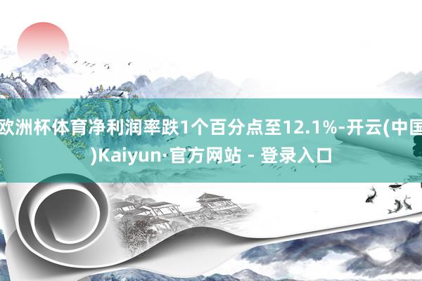欧洲杯体育净利润率跌1个百分点至12.1%-开云(中国)Kaiyun·官方网站 - 登录入口