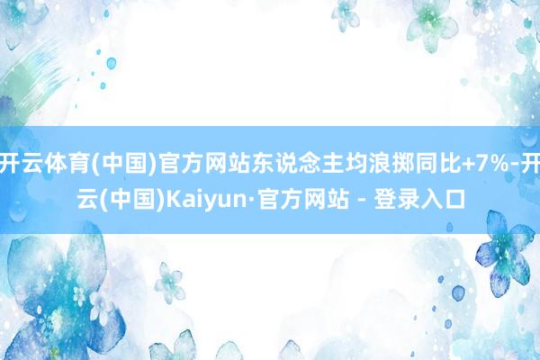 开云体育(中国)官方网站东说念主均浪掷同比+7%-开云(中国)Kaiyun·官方网站 - 登录入口