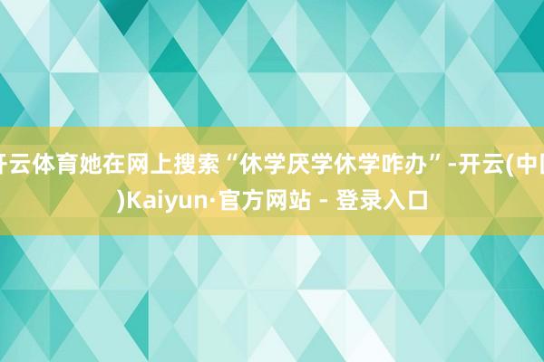 开云体育她在网上搜索“休学厌学休学咋办”-开云(中国)Kaiyun·官方网站 - 登录入口