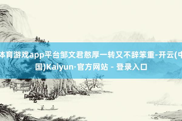 体育游戏app平台邹文君憨厚一转又不辞笨重-开云(中国)Kaiyun·官方网站 - 登录入口
