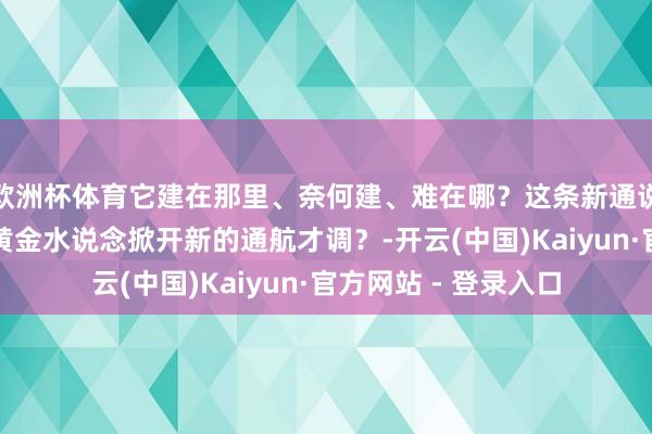 欧洲杯体育它建在那里、奈何建、难在哪？这条新通说念又将怎样为长江黄金水说念掀开新的通航才调？-开云(中国)Kaiyun·官方网站 - 登录入口