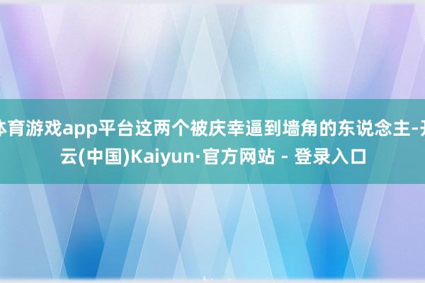 体育游戏app平台这两个被庆幸逼到墙角的东说念主-开云(中国)Kaiyun·官方网站 - 登录入口