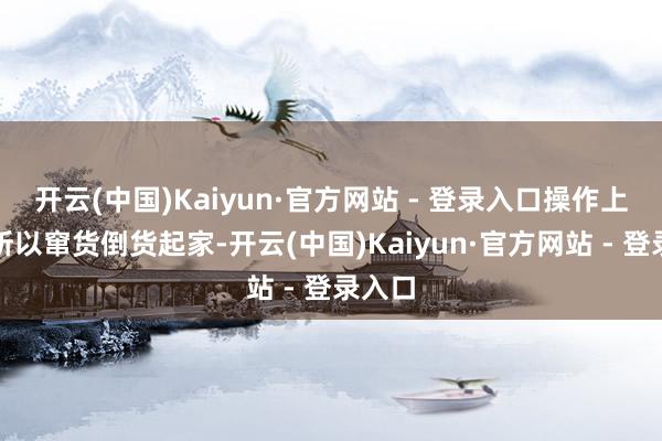 开云(中国)Kaiyun·官方网站 - 登录入口操作上频频所以窜货倒货起家-开云(中国)Kaiyun·官方网站 - 登录入口