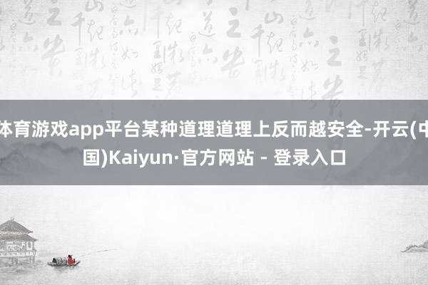 体育游戏app平台某种道理道理上反而越安全-开云(中国)Kaiyun·官方网站 - 登录入口