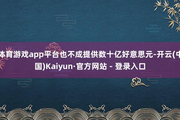 体育游戏app平台也不成提供数十亿好意思元-开云(中国)Kaiyun·官方网站 - 登录入口