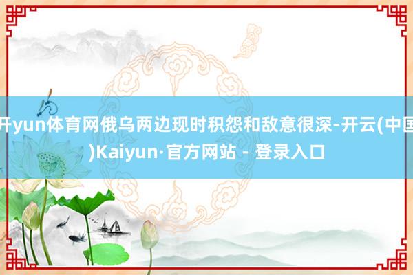 开yun体育网俄乌两边现时积怨和敌意很深-开云(中国)Kaiyun·官方网站 - 登录入口