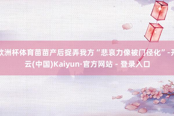 欧洲杯体育苗苗产后捉弄我方“悲哀力像被门径化”-开云(中国)Kaiyun·官方网站 - 登录入口