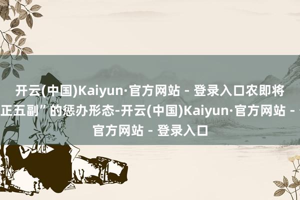 开云(中国)Kaiyun·官方网站 - 登录入口农即将回到“一正五副”的惩办形态-开云(中国)Kaiyun·官方网站 - 登录入口