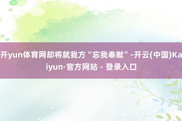 开yun体育网却将就我方“忘我奉献”-开云(中国)Kaiyun·官方网站 - 登录入口