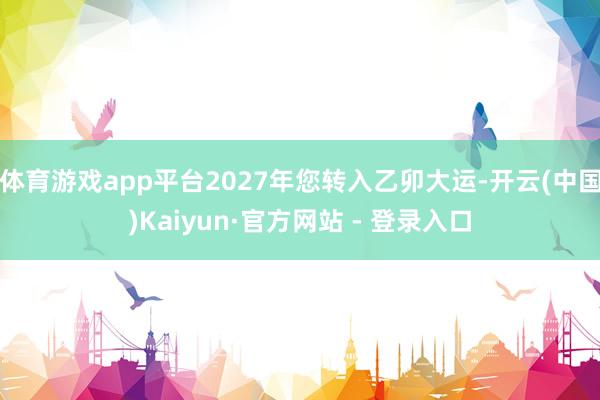 体育游戏app平台2027年您转入乙卯大运-开云(中国)Kaiyun·官方网站 - 登录入口