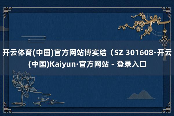 开云体育(中国)官方网站博实结（SZ 301608-开云(中国)Kaiyun·官方网站 - 登录入口
