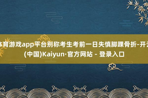 体育游戏app平台别称考生考前一日失慎脚踝骨折-开云(中国)Kaiyun·官方网站 - 登录入口
