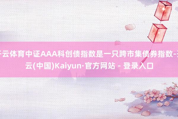 开云体育中证AAA科创债指数是一只跨市集债券指数-开云(中国)Kaiyun·官方网站 - 登录入口
