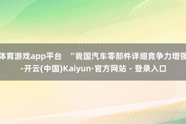 体育游戏app平台   “我国汽车零部件详细竞争力增强-开云(中国)Kaiyun·官方网站 - 登录入口