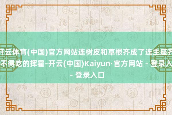 开云体育(中国)官方网站连树皮和草根齐成了连主座齐舍不得吃的挥霍-开云(中国)Kaiyun·官方网站 - 登录入口